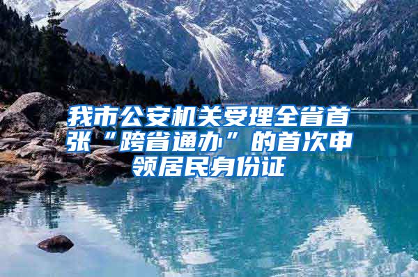 我市公安机关受理全省首张“跨省通办”的首次申领居民身份证