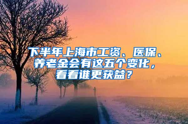 下半年上海市工资、医保、养老金会有这五个变化，看看谁更获益？