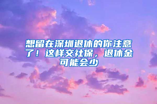 想留在深圳退休的你注意了！这样交社保，退休金可能会少