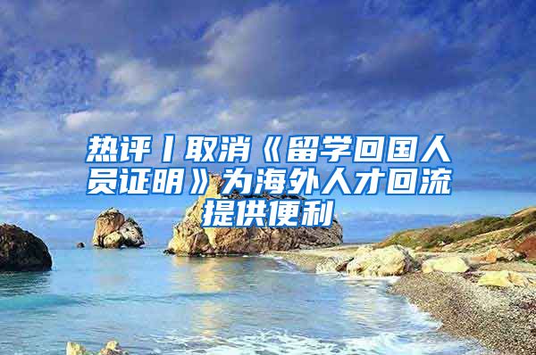 热评丨取消《留学回国人员证明》为海外人才回流提供便利