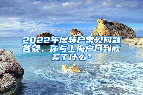 2022年居转户常见问题答疑，你与上海户口到底差了什么？