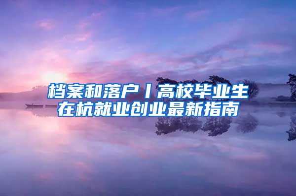 档案和落户丨高校毕业生在杭就业创业最新指南