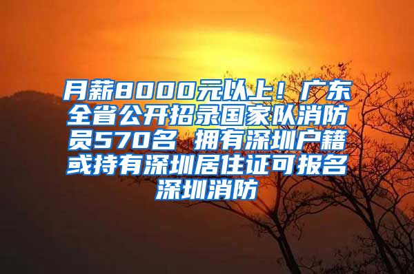 月薪8000元以上！广东全省公开招录国家队消防员570名 拥有深圳户籍或持有深圳居住证可报名深圳消防