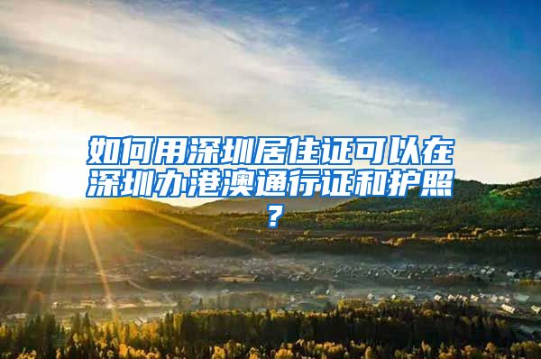 如何用深圳居住证可以在深圳办港澳通行证和护照？