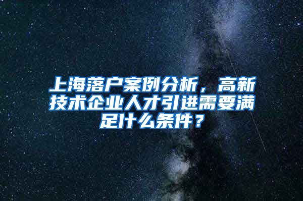 上海落户案例分析，高新技术企业人才引进需要满足什么条件？