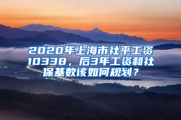 2020年上海市社平工资10338，后3年工资和社保基数该如何规划？