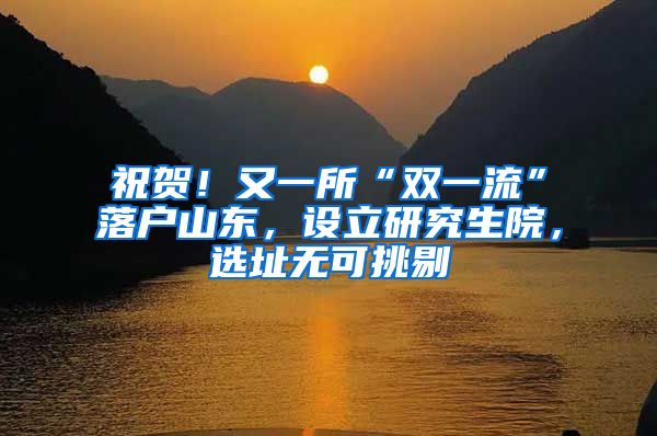 祝贺！又一所“双一流”落户山东，设立研究生院，选址无可挑剔