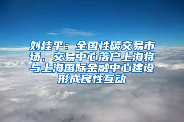 刘桂平：全国性碳交易市场、交易中心落户上海将与上海国际金融中心建设形成良性互动