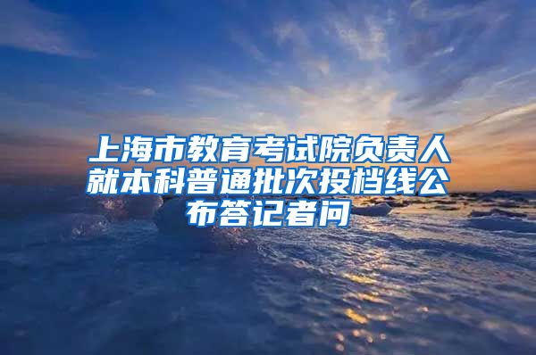 上海市教育考试院负责人就本科普通批次投档线公布答记者问