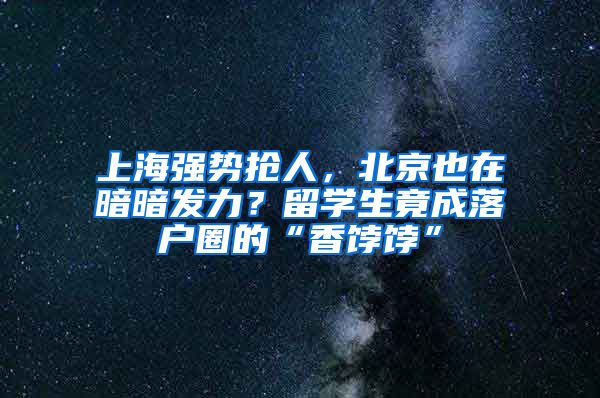 上海强势抢人，北京也在暗暗发力？留学生竟成落户圈的“香饽饽”