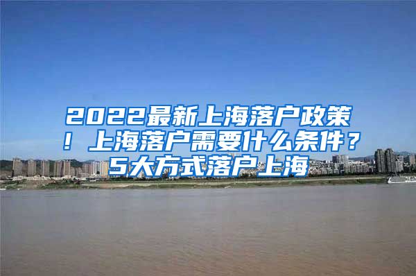 2022最新上海落户政策！上海落户需要什么条件？5大方式落户上海