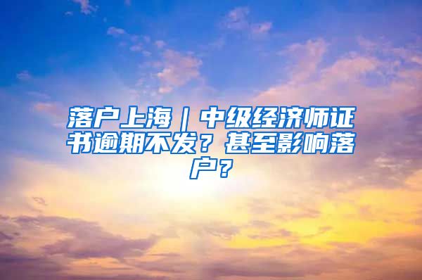 落户上海｜中级经济师证书逾期不发？甚至影响落户？