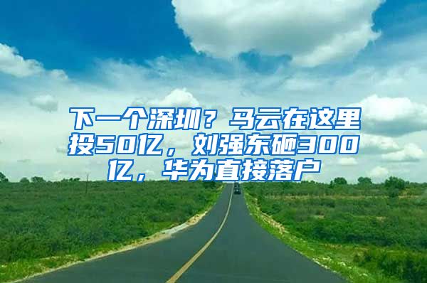 下一个深圳？马云在这里投50亿，刘强东砸300亿，华为直接落户