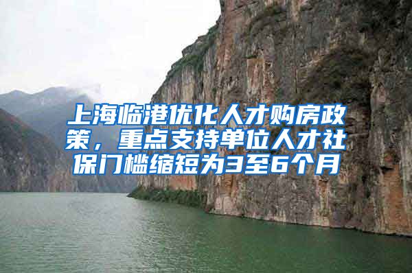 上海临港优化人才购房政策，重点支持单位人才社保门槛缩短为3至6个月