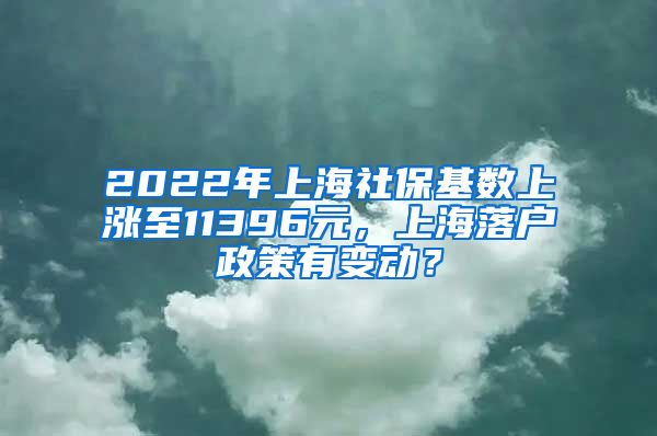 2022年上海社保基数上涨至11396元，上海落户政策有变动？