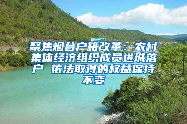 聚焦烟台户籍改革：农村集体经济组织成员进城落户 依法取得的权益保持不变