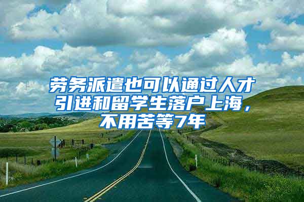 劳务派遣也可以通过人才引进和留学生落户上海，不用苦等7年