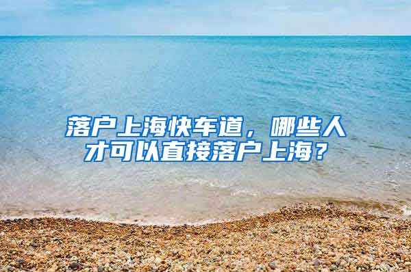 落户上海快车道，哪些人才可以直接落户上海？