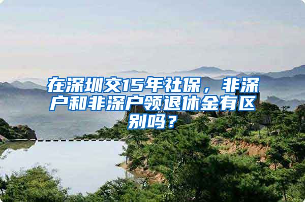 在深圳交15年社保，非深户和非深户领退休金有区别吗？