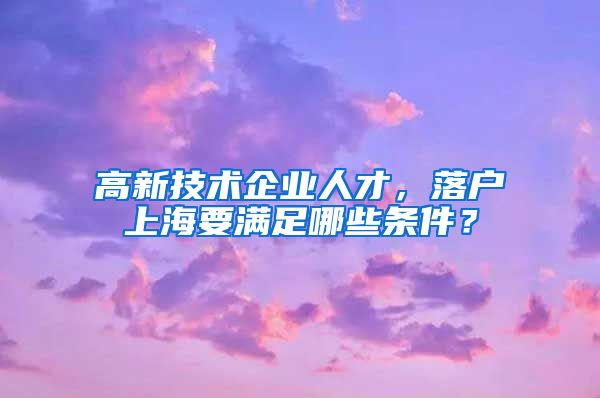 高新技术企业人才，落户上海要满足哪些条件？