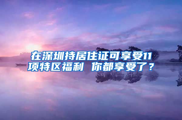 在深圳持居住证可享受11项特区福利 你都享受了？