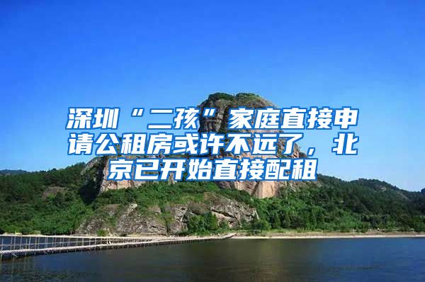 深圳“二孩”家庭直接申请公租房或许不远了，北京已开始直接配租