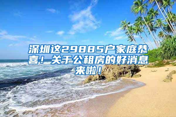 深圳这29885户家庭恭喜！关于公租房的好消息来啦！