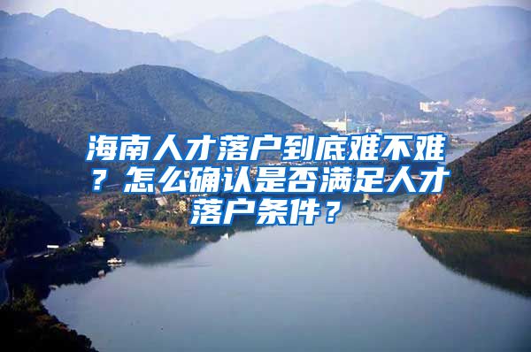 海南人才落户到底难不难？怎么确认是否满足人才落户条件？