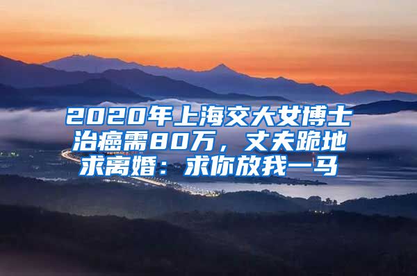 2020年上海交大女博士治癌需80万，丈夫跪地求离婚：求你放我一马