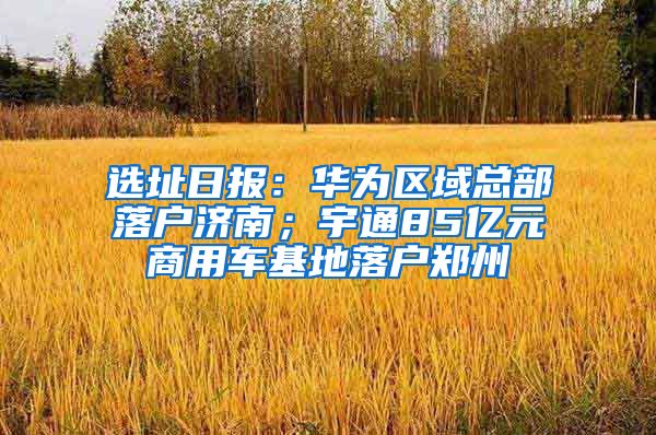 选址日报：华为区域总部落户济南；宇通85亿元商用车基地落户郑州