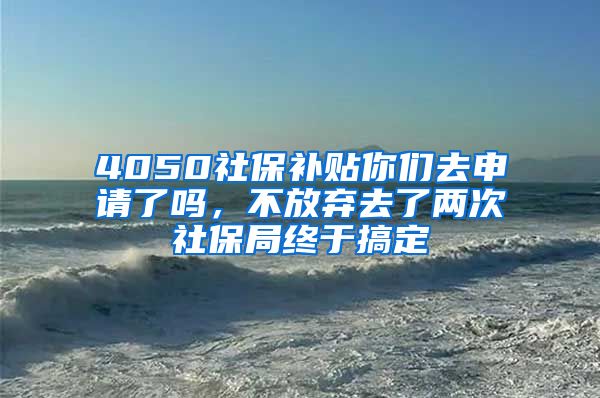 4050社保补贴你们去申请了吗，不放弃去了两次社保局终于搞定