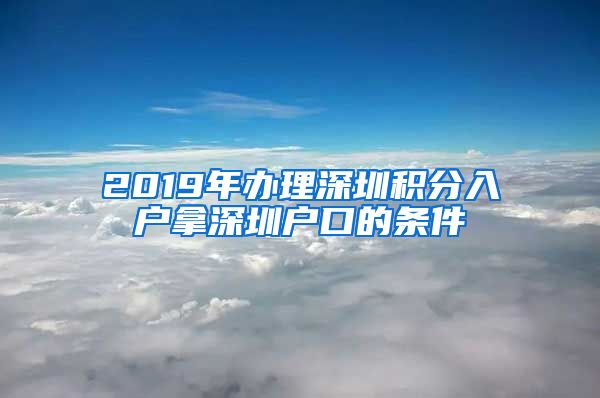 2019年办理深圳积分入户拿深圳户口的条件