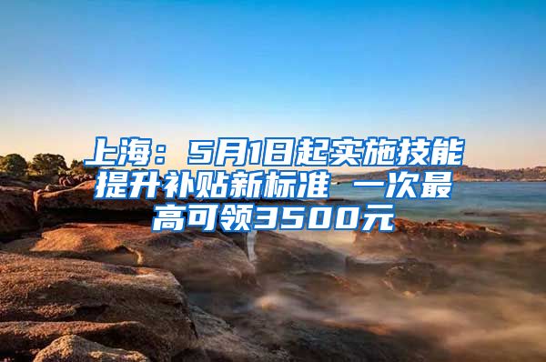 上海：5月1日起实施技能提升补贴新标准 一次最高可领3500元