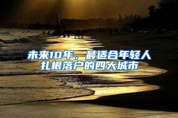 未来10年，最适合年轻人扎根落户的四大城市