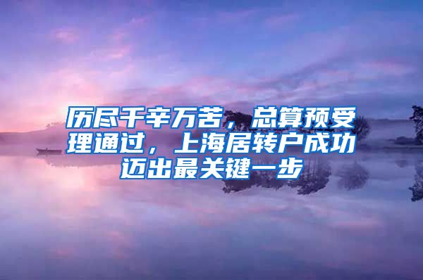 历尽千辛万苦，总算预受理通过，上海居转户成功迈出最关键一步