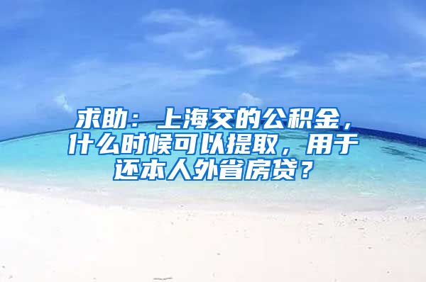 求助：上海交的公积金，什么时候可以提取，用于还本人外省房贷？