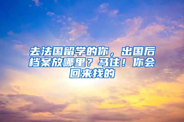 去法国留学的你，出国后档案放哪里？马住！你会回来找的