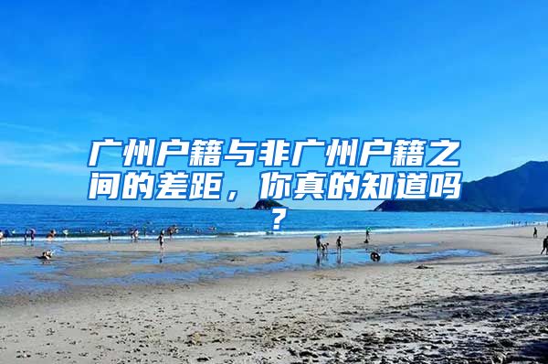 广州户籍与非广州户籍之间的差距，你真的知道吗？