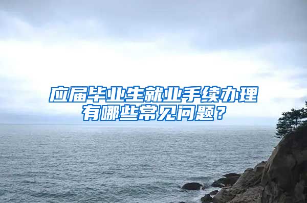 应届毕业生就业手续办理有哪些常见问题？