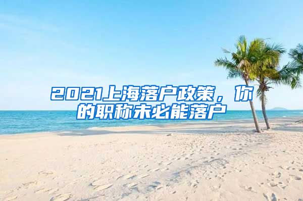 2021上海落户政策，你的职称未必能落户