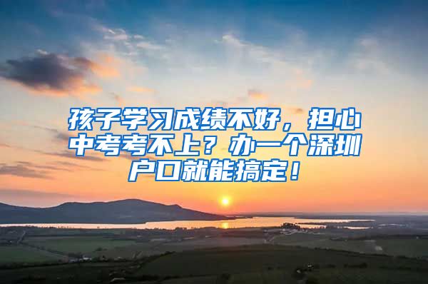 孩子学习成绩不好，担心中考考不上？办一个深圳户口就能搞定！