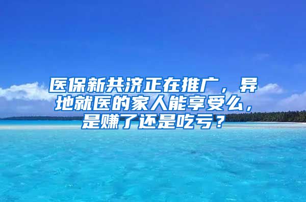 医保新共济正在推广，异地就医的家人能享受么，是赚了还是吃亏？