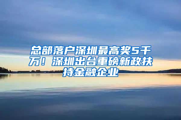 总部落户深圳最高奖5千万！深圳出台重磅新政扶持金融企业