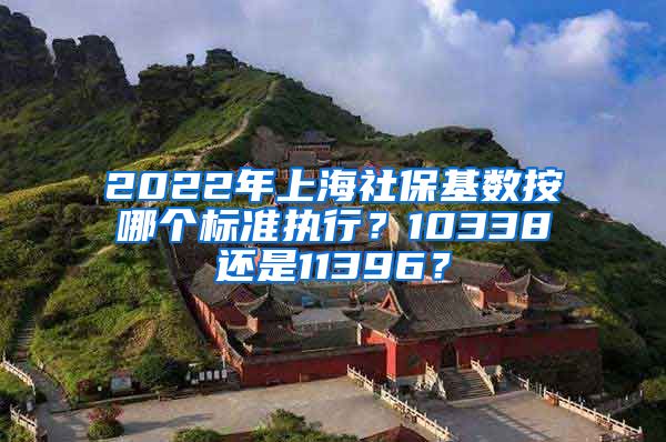 2022年上海社保基数按哪个标准执行？10338还是11396？