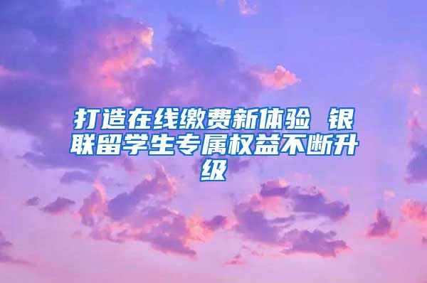 打造在线缴费新体验 银联留学生专属权益不断升级