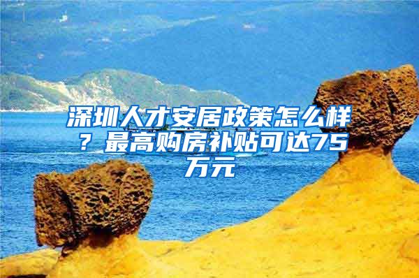 深圳人才安居政策怎么样？最高购房补贴可达75万元