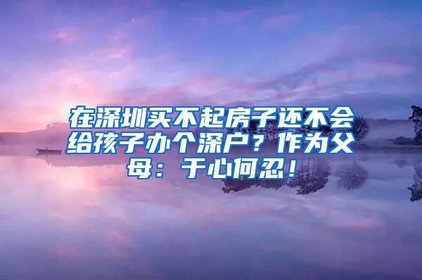 在深圳买不起房子还不会给孩子办个深户？作为父母：于心何忍！