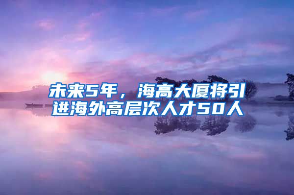 未来5年，海高大厦将引进海外高层次人才50人