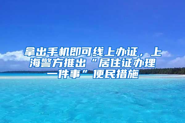 拿出手机即可线上办证，上海警方推出“居住证办理一件事”便民措施