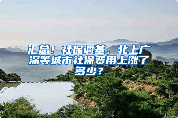 汇总！社保调基，北上广深等城市社保费用上涨了多少？